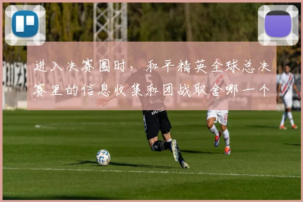 进入决赛圈时，和平精英全球总决赛里的信息收集和团战取舍哪一个更决定下限
