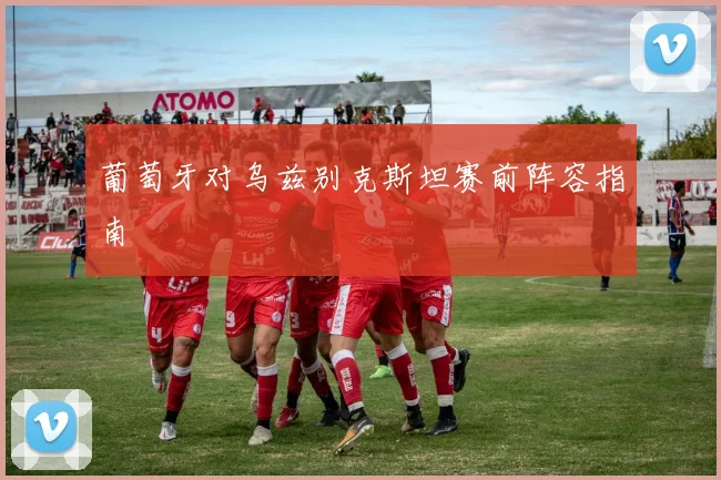 葡萄牙对乌兹别克斯坦赛前阵容指南