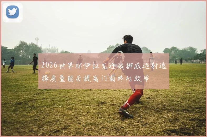 2026世界杯伊拉克迎战挪威远射选择质量能否提高门前终结效率