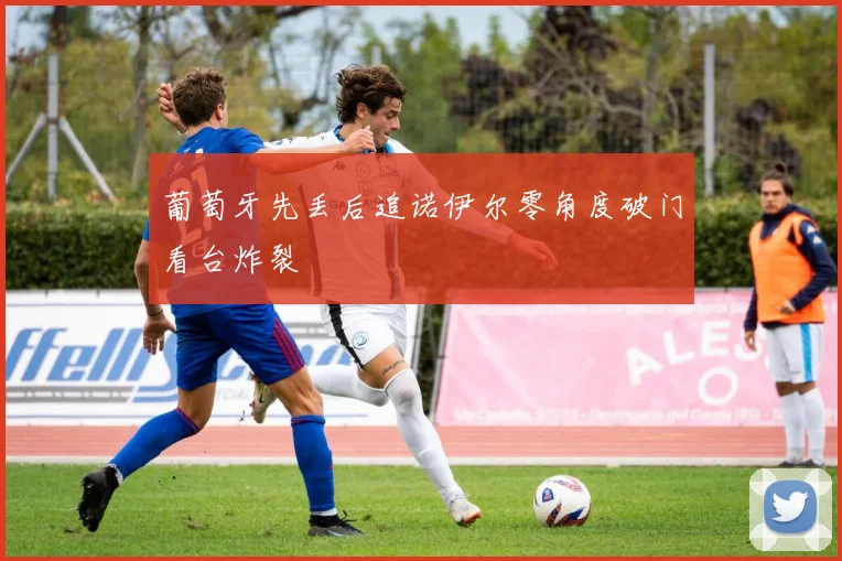 葡萄牙先丢后追诺伊尔零角度破门看台炸裂