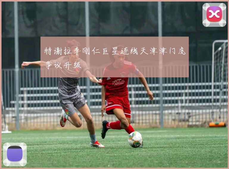 特谢拉李刚仁巨星连线天津津门虎争议升级