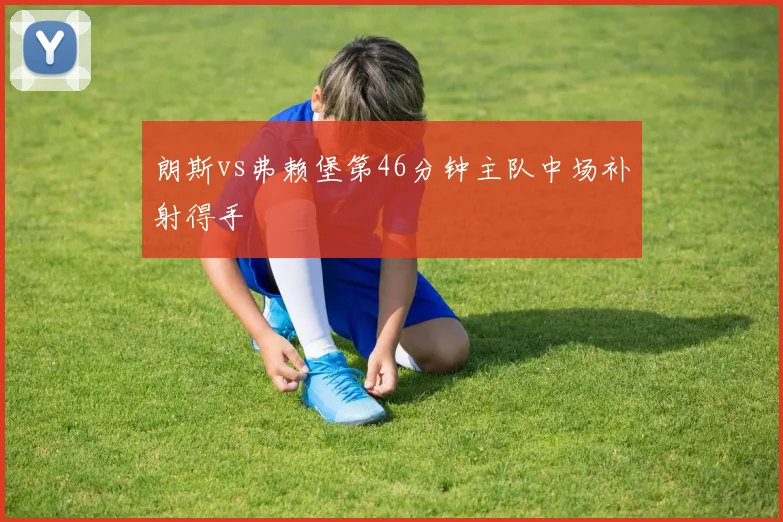 朗斯vs弗赖堡第46分钟主队中场补射得手