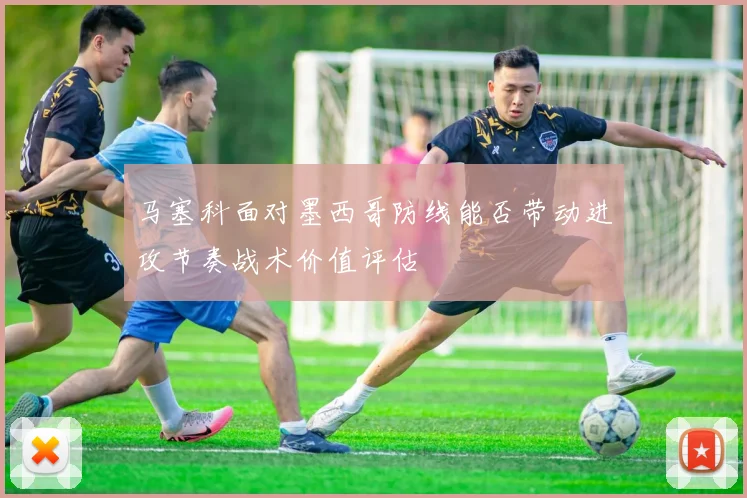马塞科面对墨西哥防线能否带动进攻节奏战术价值评估