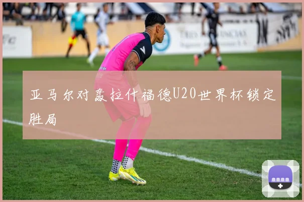 亚马尔对轰拉什福德U20世界杯锁定胜局