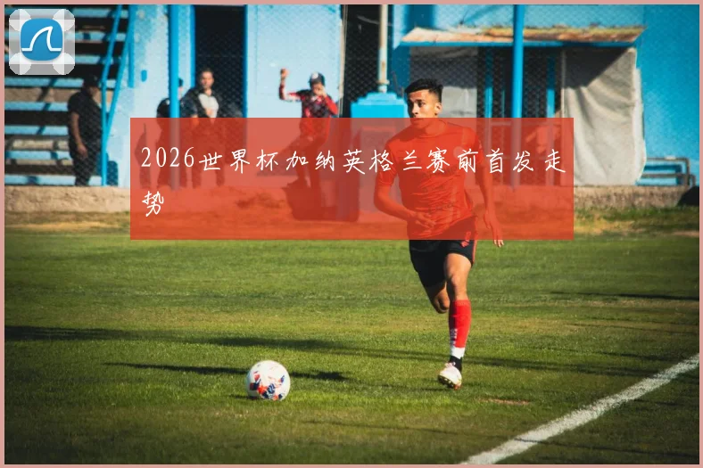 2026世界杯加纳英格兰赛前首发走势