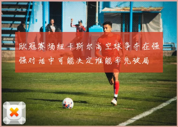 欧冠赛场纽卡斯尔高空球争夺在强强对话中可能决定谁能率先破局