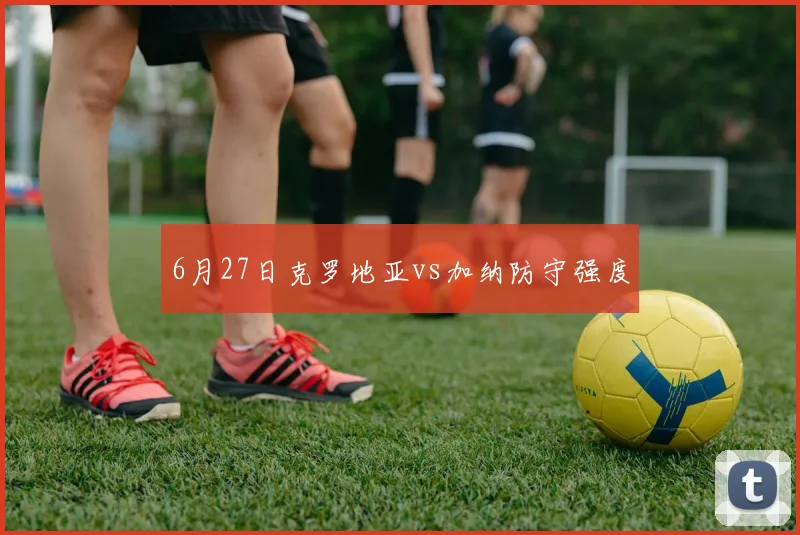 6月27日克罗地亚vs加纳防守强度