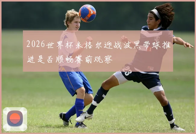 2026世界杯米格尔迎战波黑带球推进是否顺畅赛前观察