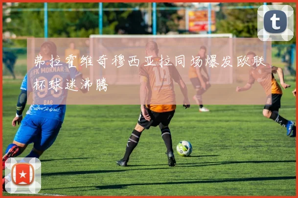 弗拉霍维奇穆西亚拉同场爆发欧联杯球迷沸腾