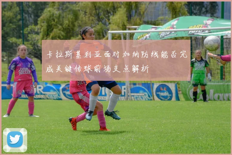 卡拉斯基利亚面对加纳防线能否完成关键传球前场支点解析