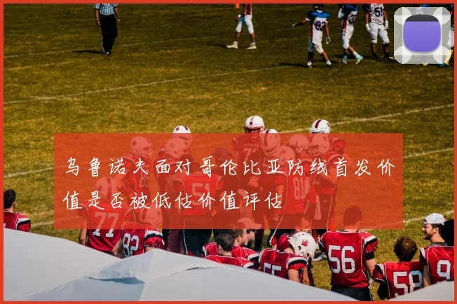 乌鲁诺夫面对哥伦比亚防线首发价值是否被低估价值评估