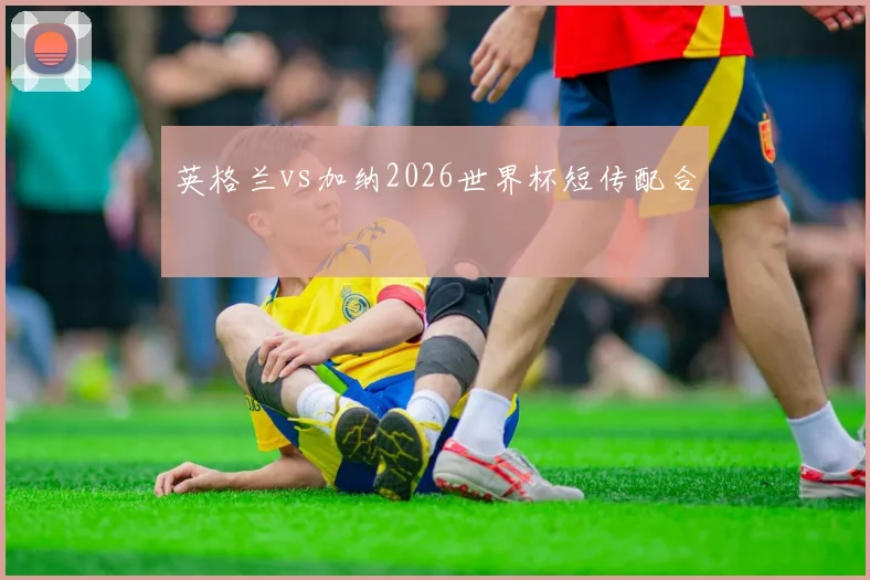 英格兰vs加纳2026世界杯短传配合