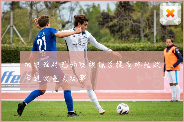 纳宗面对巴西防线能否提高终结效率进攻重点观察