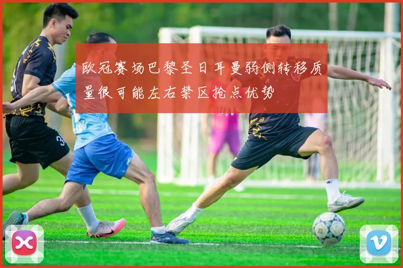 欧冠赛场巴黎圣日耳曼弱侧转移质量很可能左右禁区抢点优势