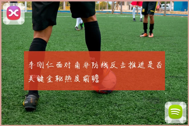 李刚仁面对南非防线反击推进是否关键金靴热度前瞻