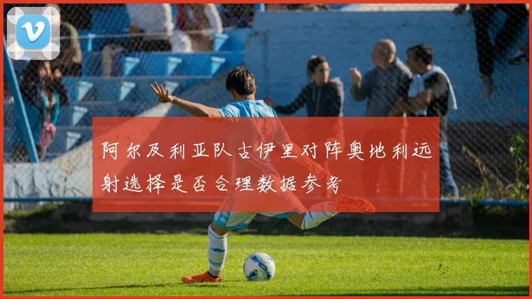 阿尔及利亚队古伊里对阵奥地利远射选择是否合理数据参考