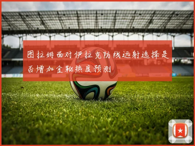 图拉姆面对伊拉克防线远射选择是否增加金靴热度预测