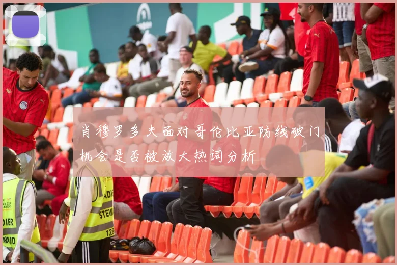 肖穆罗多夫面对哥伦比亚防线破门机会是否被放大热词分析