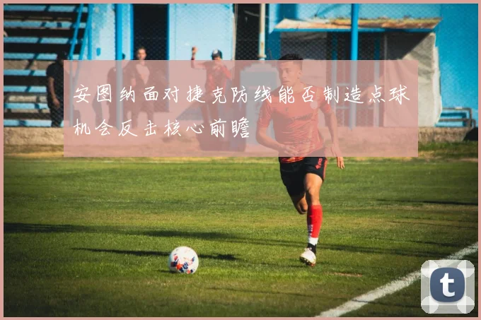 安图纳面对捷克防线能否制造点球机会反击核心前瞻