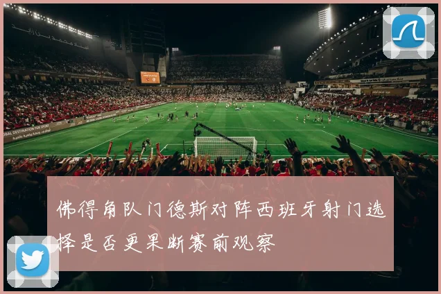 佛得角队门德斯对阵西班牙射门选择是否更果断赛前观察