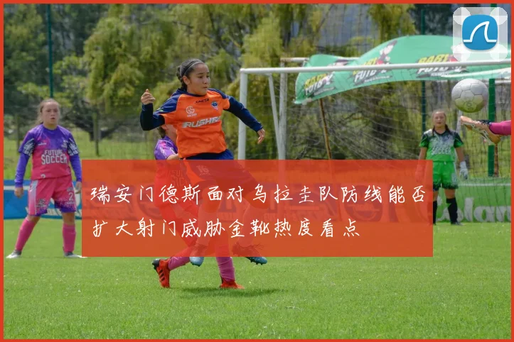 瑞安门德斯面对乌拉圭队防线能否扩大射门威胁金靴热度看点
