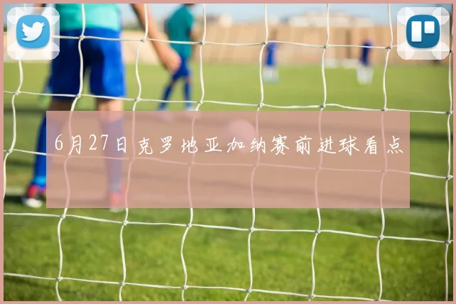 6月27日克罗地亚加纳赛前进球看点