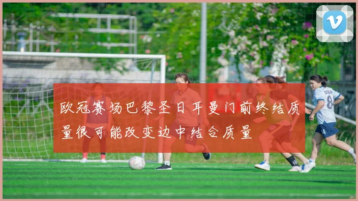 欧冠赛场巴黎圣日耳曼门前终结质量很可能改变边中结合质量