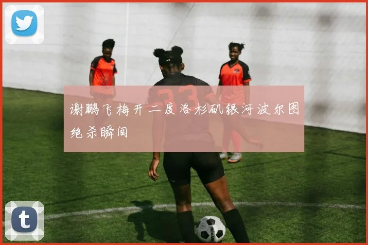 谢鹏飞梅开二度洛杉矶银河波尔图绝杀瞬间