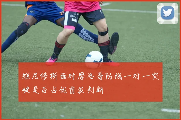 维尼修斯面对摩洛哥防线一对一突破是否占优首发判断