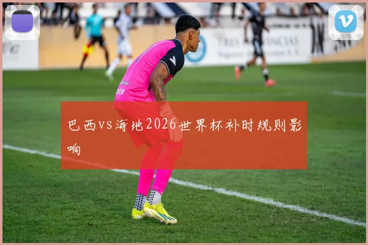 巴西vs海地2026世界杯补时规则影响