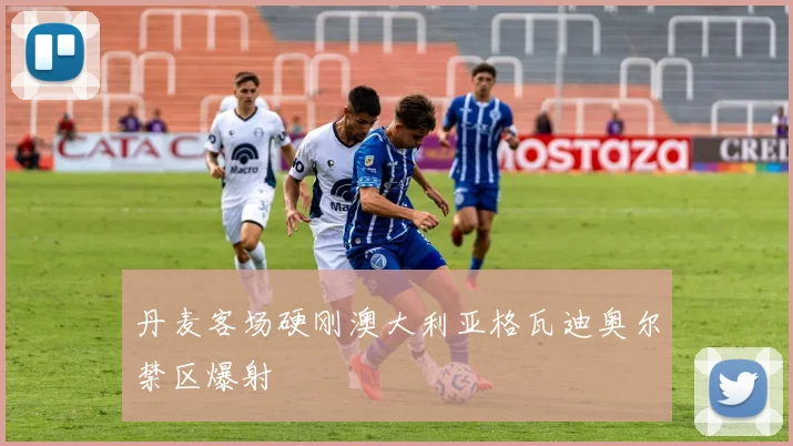 丹麦客场硬刚澳大利亚格瓦迪奥尔禁区爆射