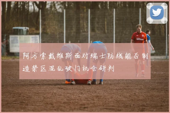 阿方索戴维斯面对瑞士防线能否制造禁区混乱破门机会研判