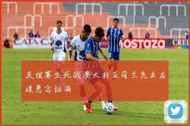 友谊赛生死战澳大利亚荷兰先丢后追悬念拉满