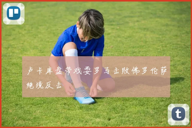 卢卡库盘带戏耍罗马击败佛罗伦萨绝境反击