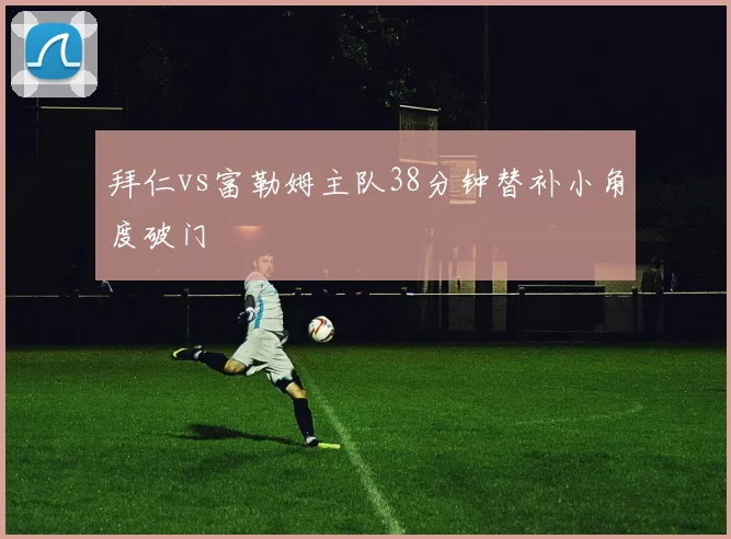 拜仁vs富勒姆主队38分钟替补小角度破门