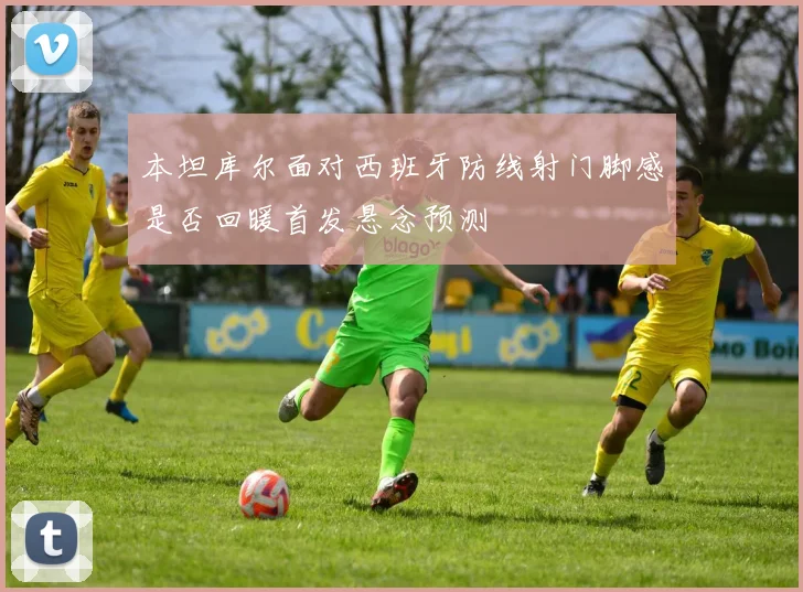 本坦库尔面对西班牙防线射门脚感是否回暖首发悬念预测