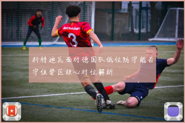 科特迪瓦面对德国队低位防守能否守住禁区核心对位解析