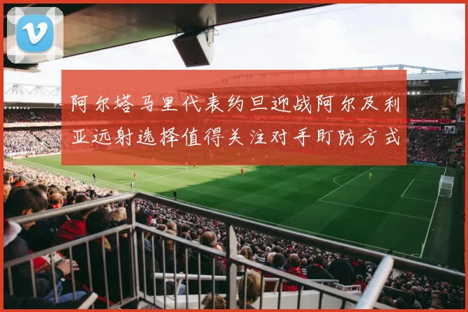 阿尔塔马里代表约旦迎战阿尔及利亚远射选择值得关注对手盯防方式