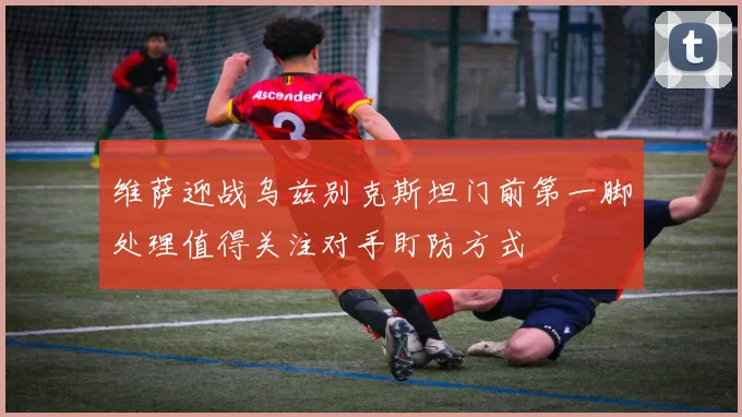 维萨迎战乌兹别克斯坦门前第一脚处理值得关注对手盯防方式
