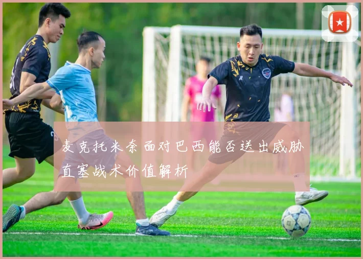 麦克托米奈面对巴西能否送出威胁直塞战术价值解析