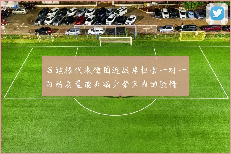 吕迪格代表德国迎战库拉索一对一盯防质量能否减少禁区内的险情