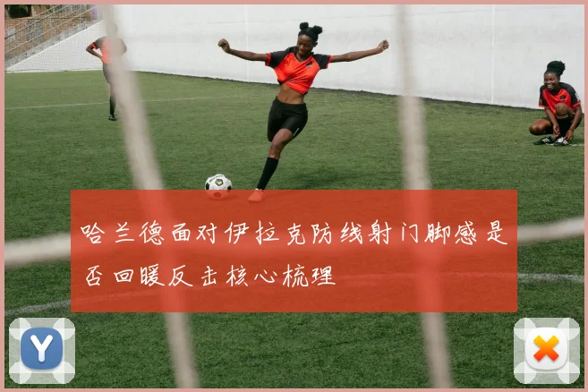 哈兰德面对伊拉克防线射门脚感是否回暖反击核心梳理