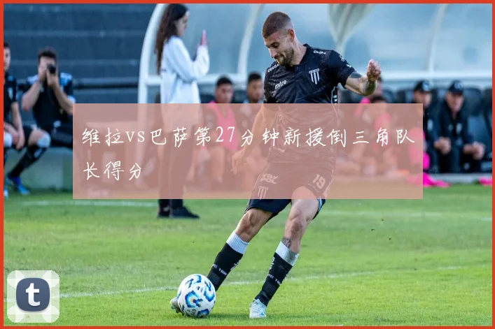 维拉vs巴萨第27分钟新援倒三角队长得分