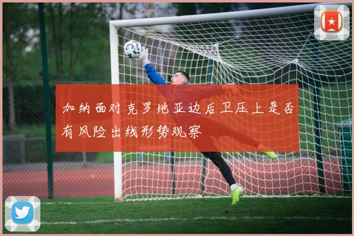 加纳面对克罗地亚边后卫压上是否有风险出线形势观察