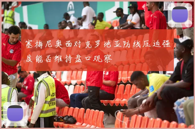 塞梅尼奥面对克罗地亚防线压迫强度能否维持盘口观察